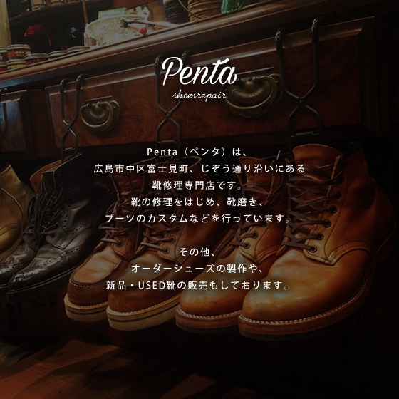 Penta（ペンタ）は、広島市富士見町、じぞう通り沿いにある靴修理専門店です。靴の修理をはじめ、靴磨き、ブーツのカスタムなどを行っています。その他、オーダーシューズの制作や、新品・USED靴の販売もしております。
